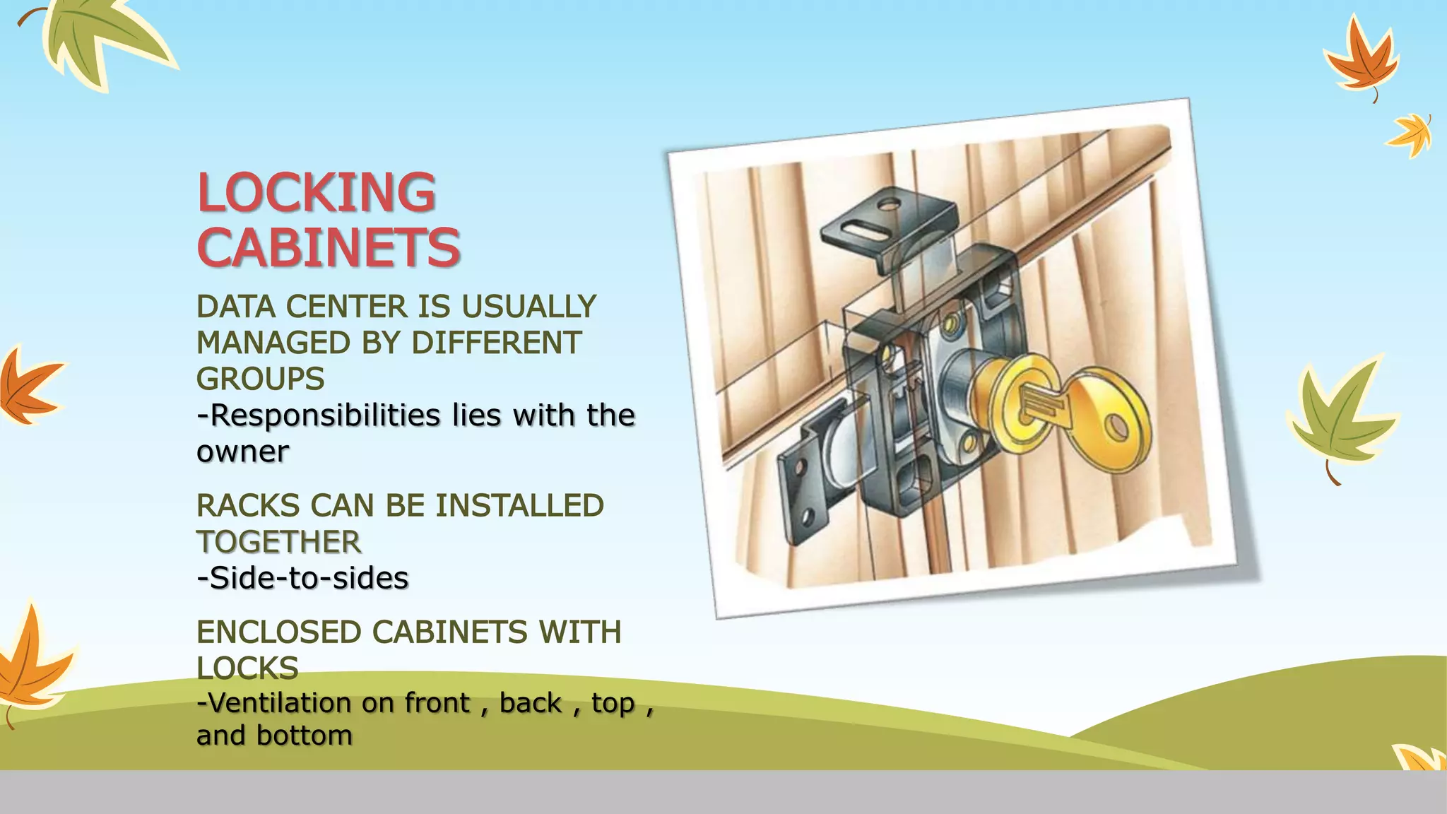 LOCKING
CABINETS
DATA CENTER IS USUALLY
MANAGED BY DIFFERENT
GROUPS
-Responsibilities lies with the
owner
RACKS CAN BE INSTALLED
TOGETHER
-Side-to-sides
ENCLOSED CABINETS WITH
LOCKS
-Ventilation on front , back , top ,
and bottom
 