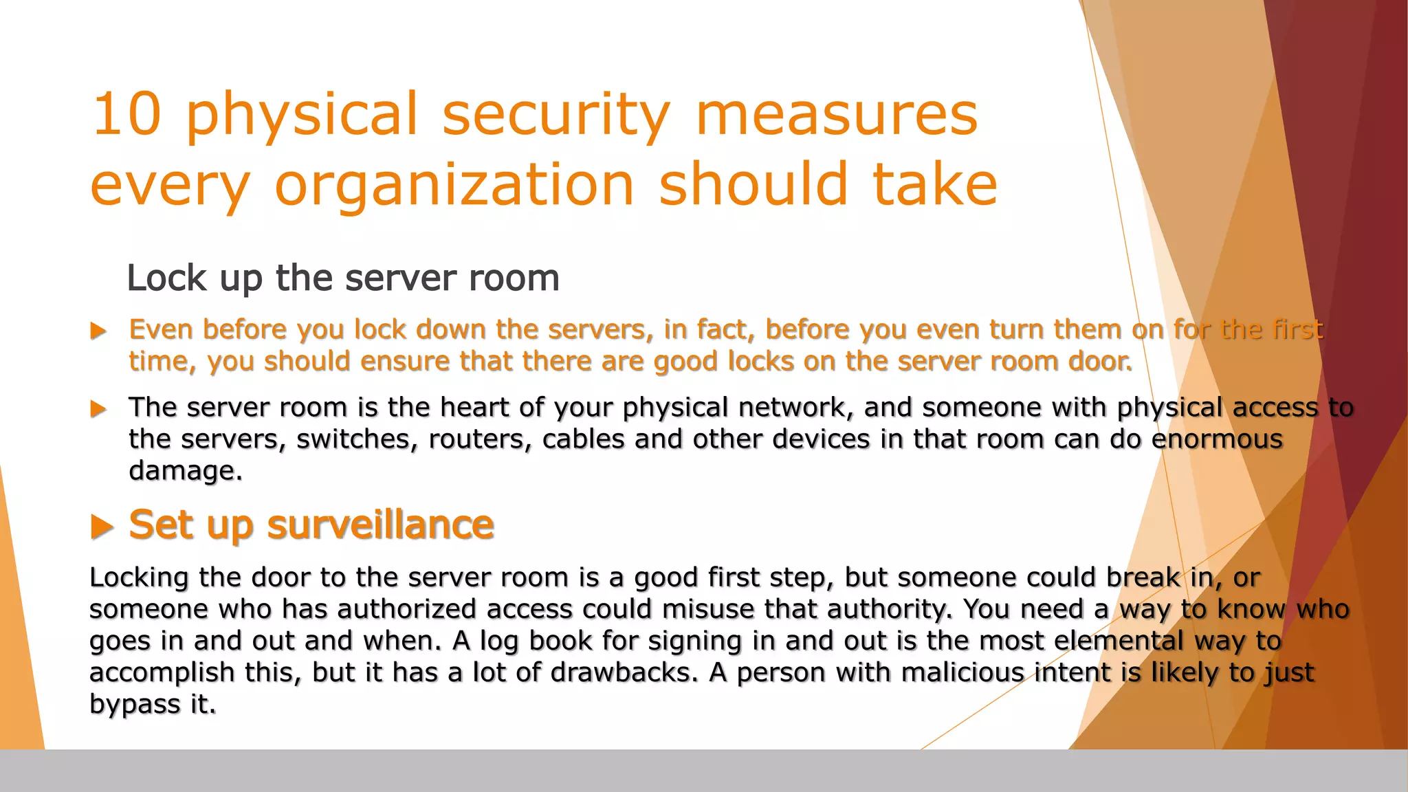 10 physical security measures
every organization should take
Lock up the server room
 Even before you lock down the servers, in fact, before you even turn them on for the first
time, you should ensure that there are good locks on the server room door.
 The server room is the heart of your physical network, and someone with physical access to
the servers, switches, routers, cables and other devices in that room can do enormous
damage.
 Set up surveillance
Locking the door to the server room is a good first step, but someone could break in, or
someone who has authorized access could misuse that authority. You need a way to know who
goes in and out and when. A log book for signing in and out is the most elemental way to
accomplish this, but it has a lot of drawbacks. A person with malicious intent is likely to just
bypass it.
 