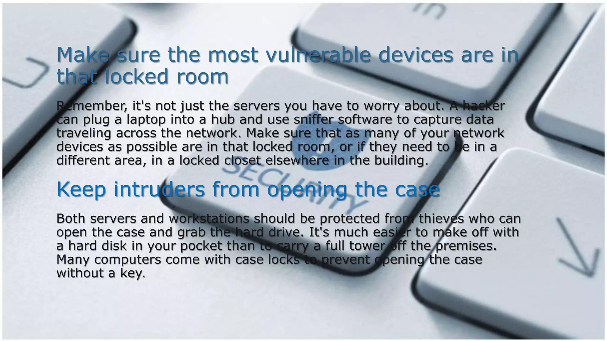 Make sure the most vulnerable devices are in
that locked room
Remember, it's not just the servers you have to worry about. A hacker
can plug a laptop into a hub and use sniffer software to capture data
traveling across the network. Make sure that as many of your network
devices as possible are in that locked room, or if they need to be in a
different area, in a locked closet elsewhere in the building.
Keep intruders from opening the case
Both servers and workstations should be protected from thieves who can
open the case and grab the hard drive. It's much easier to make off with
a hard disk in your pocket than to carry a full tower off the premises.
Many computers come with case locks to prevent opening the case
without a key.
 