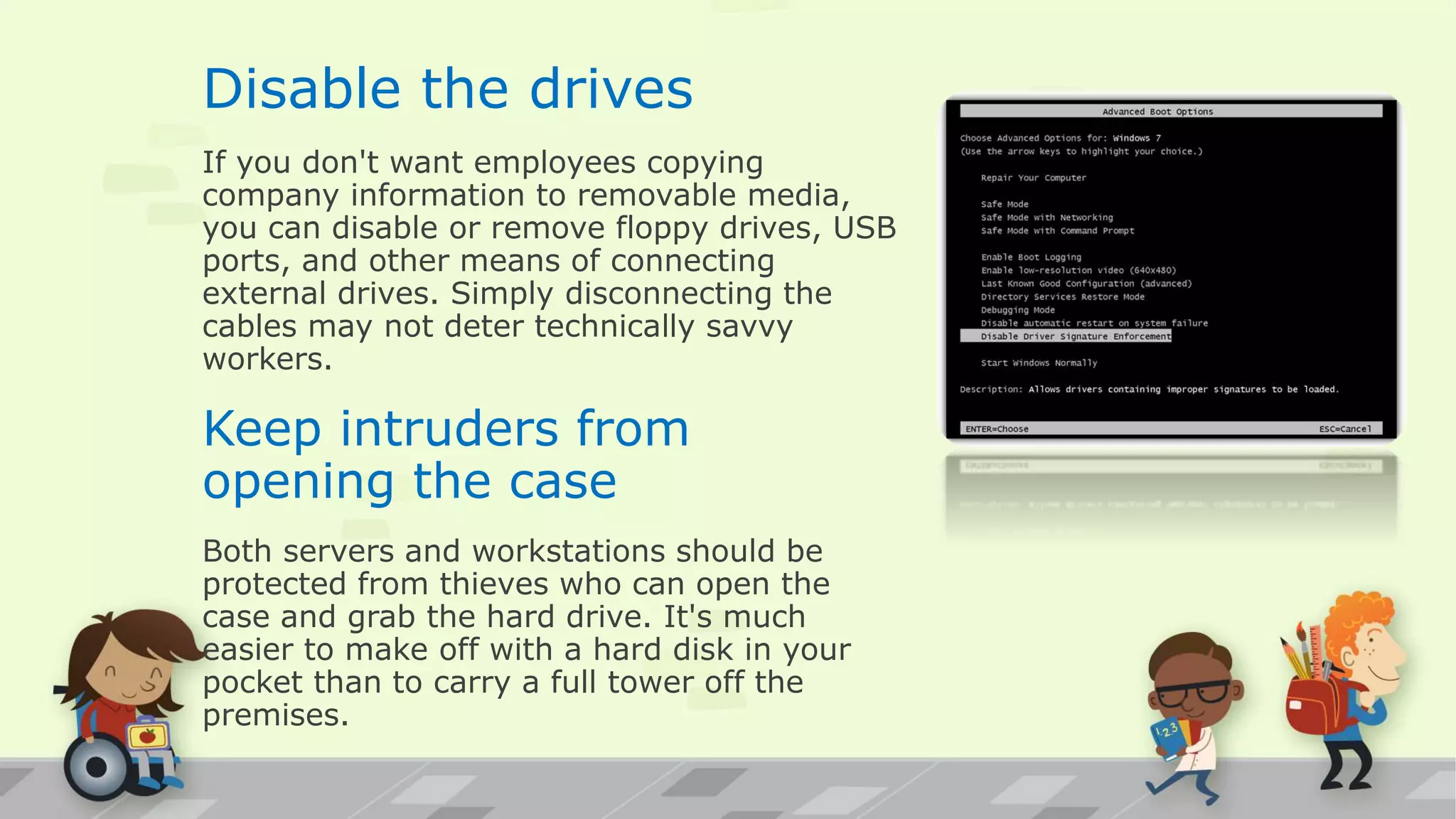 Disable the drives
If you don't want employees copying
company information to removable media,
you can disable or remove floppy drives, USB
ports, and other means of connecting
external drives. Simply disconnecting the
cables may not deter technically savvy
workers.
Keep intruders from
opening the case
Both servers and workstations should be
protected from thieves who can open the
case and grab the hard drive. It's much
easier to make off with a hard disk in your
pocket than to carry a full tower off the
premises.
 