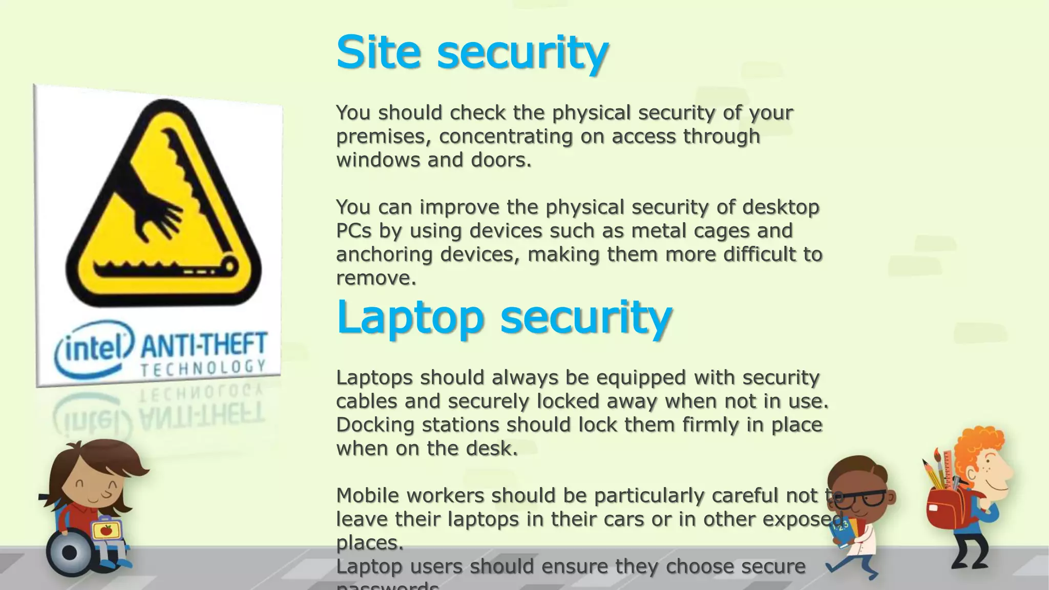 Site security
You should check the physical security of your
premises, concentrating on access through
windows and doors.
You can improve the physical security of desktop
PCs by using devices such as metal cages and
anchoring devices, making them more difficult to
remove.
Laptop security
Laptops should always be equipped with security
cables and securely locked away when not in use.
Docking stations should lock them firmly in place
when on the desk.
Mobile workers should be particularly careful not to
leave their laptops in their cars or in other exposed
places.
Laptop users should ensure they choose secure
 