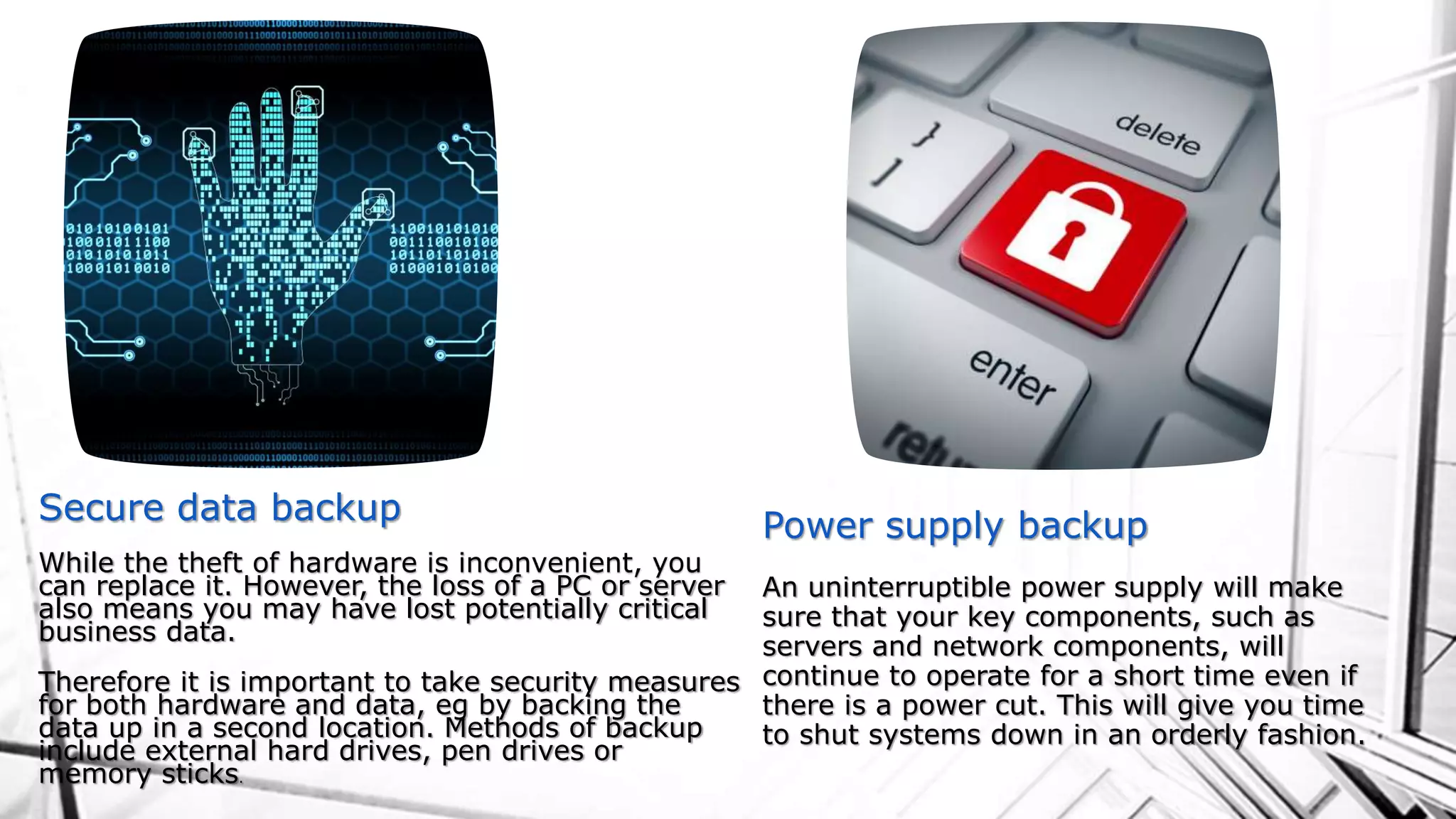 Secure data backup
While the theft of hardware is inconvenient, you
can replace it. However, the loss of a PC or server
also means you may have lost potentially critical
business data.
Therefore it is important to take security measures
for both hardware and data, eg by backing the
data up in a second location. Methods of backup
include external hard drives, pen drives or
memory sticks.
Power supply backup
An uninterruptible power supply will make
sure that your key components, such as
servers and network components, will
continue to operate for a short time even if
there is a power cut. This will give you time
to shut systems down in an orderly fashion.
 