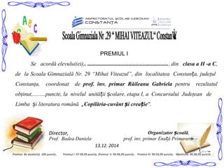 Se acordă elevului(ei),. ........................................................., din clasa a II -a C,
de la Scoala Gimnazială Nr. 29 “Mihai Viteazul”, din localitatea Constanța, judeţul
Constanţa, coordonat de prof. înv. primar Răileanu Gabriela pentru rezultatul
obţinut,.........puncte, la nivelul unită ii colare, etapa I,ț ș a Concursului Judeţean de
Limba i literatura românăș „Copilăria-cuvânt i crea ieș ț ”.
Director,
13.12. 2014
Premiul de excelență -100 puncte; Premiul II- 94-96,99 puncte; Premiul III- 90-93,99 puncte; Mentiune- 85-89,99 puncte
Organizator coalăș ,
Prof. Badea Daniela prof. inv. primar Enu ă Primaveraț
Premiul I- 97-99,99 puncte, ;
PREMIUL I
 