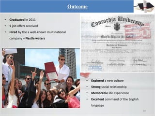Outcome
• Graduated in 2011
• 5 job offers received
• Hired by the a well-known multinational
company – Nestle waters
10
• Explored a new culture
• Strong social relationship
• Memorable life experience
• Excellent command of the English
language
 