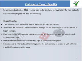 - Returning in September 2011, I realize how fortunate I was to have taken the risk. Not only
did I obtain my degree but also the following:
• Career Benefits:
 5 Job offers and I was able to land a job in the career path and pay I desired.
 Today I hold the position of Distribution deputy manager and will be promoted to Senior Demand &
Supply Manager.
 My critical thinking skills, decision making process and working under pressure has come in hand
throughout my career.
 I continue to impress my superiors and show signs of continuous development.
 Being exposed to other cultures than mine gave me the understanding to be able to work with more
than 14 different nationalities today.
11
Outcome – Career Benefits
 
