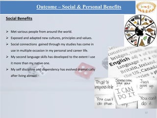 12
Social Benefits
 Met various people from around the world.
 Exposed and adapted new cultures, principles and values.
 Social connections gained through my studies has come in
use in multiple occasion in my personal and career life.
 My second language skills has developed to the extent I use
it more than my native one.
 My self discipline and dependency has evolved dramatically
after living abroad.
Outcome – Social & Personal Benefits
 
