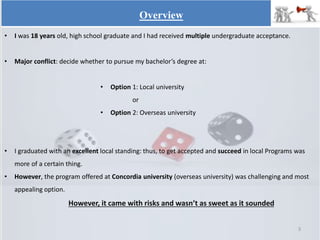 • I was 18 years old, high school graduate and I had received multiple undergraduate acceptance.
• Major conflict: decide whether to pursue my bachelor’s degree at:
• Option 1: Local university
or
• Option 2: Overseas university
• I graduated with an excellent local standing: thus, to get accepted and succeed in local Programs was
more of a certain thing.
• However, the program offered at Concordia university (overseas university) was challenging and most
appealing option.
However, it came with risks and wasn’t as sweet as it sounded
Overview
3
 