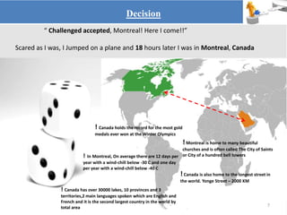 “ Challenged accepted, Montreal! Here I come!!”
Scared as I was, I Jumped on a plane and 18 hours later I was in Montreal, Canada
Decision
7
! Canada holds the record for the most gold
medals ever won at the Winter Olympics
! Montreal is home to many beautiful
churches and is often called The City of Saints
or City of a hundred bell towers
! Canada is also home to the longest street in
the world. Yonge Street – 2000 KM
! In Montreal, On average there are 12 days per
year with a wind-chill below -30 C and one day
per year with a wind-chill below -40 C
! Canada has over 30000 lakes, 10 provinces and 3
territories,2 main languages spoken which are English and
French and it is the second largest country in the world by
total area
 