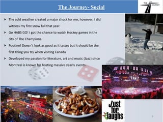  The cold weather created a major shock for me, however; I did
witness my first snow fall that year.
 Go HABS GO! i got the chance to watch Hockey games in the
city of The Champions.
 Poutine! Doesn’t look as good as it tastes but it should be the
first thing you try when visiting Canada
 Developed my passion for literature, art and music (Jazz) since
Montreal is known for hosting massive yearly events.
The Journey- Social
9
 
