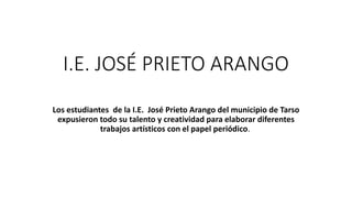 I.E. JOSÉ PRIETO
ARANGO
Los estudiantes de la I.E. José Prieto Arango del municipio de Tarso
expusieron todo su talento y creatividad para elaborar diferentes
trabajos artísticos con el papel periódico.
 