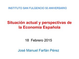 Situación actual y perspectivas de
la Economía Española
18 Febrero 2015
José Manuel Farfán Pérez
INSTITUTO SAN FULGENCIO 50 ANIVERSARIO
 