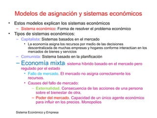 Sistema Económico y Empresa
Modelos de asignación y sistemas económicos
• Estos modelos explican los sistemas económicos
– Sistema económico: Forma de resolver el problema económico
• Tipos de sistemas económicos:
– Capitalista: Sistemas basados en el mercado
• La economía asigna los recursos por medio de las decisiones
descentralizada de muchas empresas y hogares conforme interactúan en los
mercados de bienes y servicios
– Comunista: Sistema basado en la planificación
– Economía mixta: sistema hibrido basado en el mercado pero
regulado por el estado
• Fallo de mercado. El mercado no asigna correctamente los
recursos.
• Causes del fallo de mercado:
– Externalidad. Consecuencia de las acciones de una persona
sobre el bienestar de otra.
– Poder del mercado. Capacidad de un único agente económico
para influir en los precios. Monopolios
 