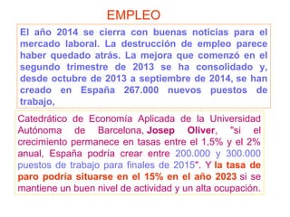 Catedrático de Economía Aplicada de la Universidad
Autónoma de Barcelona, Josep Oliver, "si el
crecimiento permanece en tasas entre el 1,5% y el 2%
anual, España podría crear entre 200.000 y 300.000
puestos de trabajo para finales de 2015". Y la tasa de
paro podría situarse en el 15% en el año 2023 si se
mantiene un buen nivel de actividad y un alta ocupación.
El año 2014 se cierra con buenas noticias para el
mercado laboral. La destrucción de empleo parece
haber quedado atrás. La mejora que comenzó en el
segundo trimestre de 2013 se ha consolidado y,
desde octubre de 2013 a septiembre de 2014, se han
creado en España 267.000 nuevos puestos de
trabajo,
EMPLEO
 