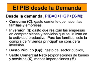 El PIB desde la Demanda
Desde la demanda, PIB=C+I+GP+(X-M):
• Consumo (C): gasto corriente que hacen las
familias y empresas.
• Inversión (I): gasto que realizan las empresas
en comprar bienes y servicios que se utilizan en
la actividad productiva. Para las familias, solo la
compra de “vivienda principal” se considera
inversión.
• Gasto Público (Gp): gasto del sector público,
• Saldo Comercial Neto (exportaciones de bienes
y servicios (X), menos importaciones (M).
 