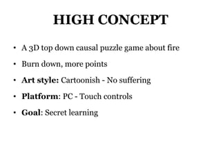 HIGH CONCEPT
• A 3D top down causal puzzle game about fire
• Burn down, more points
• Art style: Cartoonish - No suffering
• Platform: PC - Touch controls
• Goal: Secret learning
 