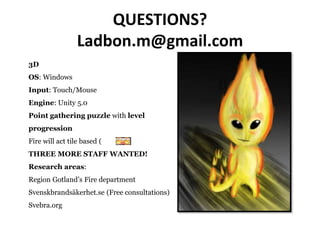 QUESTIONS?
Ladbon.m@gmail.com
3D
OS: Windows
Input: Touch/Mouse
Engine: Unity 5.0
Point gathering puzzle with level
progression
Fire will act tile based ( )
THREE MORE STAFF WANTED!
Research areas:
Region Gotland’s Fire department
Svenskbrandsäkerhet.se (Free consultations)
Svebra.org
 