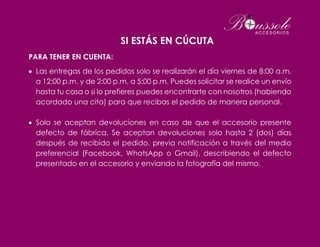 SI ESTÁS EN CÚCUTA
PARA TENER EN CUENTA:
 Las entregas de los pedidos solo se realizarán el día viernes de 8:00 a.m.
a 12:00 p.m. y de 2:00 p.m. a 5:00 p.m. Puedes solicitar se realice un envío
hasta tu casa o si lo prefieres puedes encontrarte con nosotros (habiendo
acordado una cita) para que recibas el pedido de manera personal.
 Solo se aceptan devoluciones en caso de que el accesorio presente
defecto de fábrica. Se aceptan devoluciones solo hasta 2 (dos) días
después de recibido el pedido, previa notificación a través del medio
preferencial (Facebook, WhatsApp o Gmail), describiendo el defecto
presentado en el accesorio y enviando la fotografía del mismo.
 