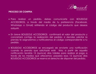 PROCESO DE COMPRA
 Para realizar un pedido, debes comunicarte con BOUSSOLE
ACCESORIOS, a través del medio de tu preferencia (Facebook,
WhatsApp o Gmail) refiriendo el código del producto que deseas
adquirir.
 En breve BOUSSOLE ACCESORIOS confirmará el valor del producto y
concretará contigo la realización del pedido; si decides solicitar la
prenda te asignaremos y notificaremos el código correspondiente a tu
pedido.
 BOUSSOLE ACCESORIOS se encargará de enviarte una notificación
cuando la prenda que solicitaste esté lista; a partir de aquella
notificación tendrás 15 (quince) días hábiles para realizar el pago a
través de los medios que ofrecemos; pasados esos 15 (quince) días
BOUSSOLE ACCESORIOS se reserva el derecho de disponer del pedido.
 