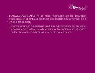 (BOUSSOLE ACCESORIOS no se hace responsable de las dificultades
presentadas en la empresa de envíos que puedan causar retrasos en la
entrega del pedido).
 Una vez tengas en tus manos el producto, agradecemos nos comentes
la satisfacción con la cual lo haz recibido; tus opiniones nos ayudan a
perfeccionarnos y son de gran importancia para nosotros.
 