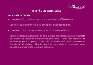 SI ESTÁS EN COLOMBIA
PARA TENER EN CUENTA:
 Los envíos serán gratuitos por compras superiores a $70.000 pesos.
 Los envíos se realizarán solo a las principales ciudades del país.
 Los envíos a nivel nacional solo se realizarán los días VIERNES.
 Solo se aceptan devoluciones en caso de que el accesorio presente defecto
de fábrica. Se aceptan devoluciones solo hasta 3 (tres) días después de
recibido el pedido, previa notificación a través del medio preferencial
(Facebook, WhatsApp o Gmail), describiendo el defecto presentado en el
accesorio y enviando la fotografía del mismo.
 