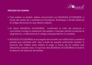 PROCESO DE COMPRA
 Para realizar un pedido, debes comunicarte con BOUSSOLE ACCESORIOS, a
través del medio de tu preferencia (Facebook, WhatsApp o Gmail) refiriendo
el código del producto que deseas adquirir.
 En breve BOUSSOLE ACCESORIOS confirmará el valor del producto y
concretará contigo la realización del pedido; si decides solicitar la prenda te
asignaremos y notificaremos el código correspondiente a tu pedido.
 BOUSSOLE ACCESORIOS se encargará de enviarte una notificación cuando la
prenda que solicitaste esté lista; a partir de aquella notificación tendrás 15
(quince) días hábiles para realizar el pago a través de los medios que
ofrecemos; pasados esos 15 (quince) días BOUSSOLE ACCESORIOS se reserva
el derecho de disponer del pedido.
 