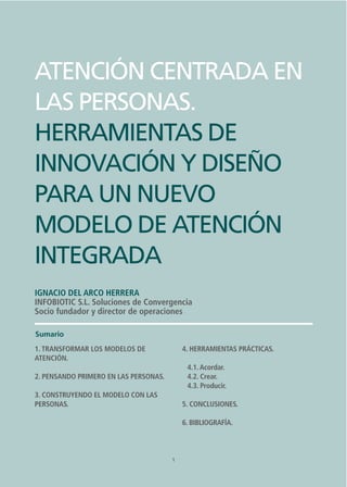 1
ATENCIÓN CENTRADA EN LAS PERSONAS.
HERRAMIENTAS DE INNOVACIÓN Y DISEÑO PARA UN NUEVO MODELO DE ATENCIÓN INTEGRADA
ATENCIÓN CENTRADA EN
LAS PERSONAS.
HERRAMIENTAS DE
INNOVACIÓN Y DISEÑO
PARA UN NUEVO
MODELO DE ATENCIÓN
INTEGRADA
IGNACIO DEL ARCO HERRERA
INFOBIOTIC S.L. Soluciones de Convergencia
Socio fundador y director de operaciones
1
Sumario
1. TRANSFORMAR LOS MODELOS DE
ATENCIÓN.
2. PENSANDO PRIMERO EN LAS PERSONAS.
3. CONSTRUYENDO EL MODELO CON LAS
PERSONAS.
4. HERRAMIENTAS PRÁCTICAS.
4.1.Acordar.
4.2. Crear.
4.3. Producir.
5. CONCLUSIONES.
6. BIBLIOGRAFÍA.
 