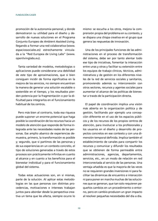 FUNDACIÓN CASER
10
promoción de la autonomía personal, y donde
demostraron su utilidad para el diseño y de-
sarrollo de nuevas soluciones en el Programa
Conjunto Europeo de Ambient Assisted Living,
llegando a formar una red colaborativa (www.
espaciossociales.es) estrechamente vincula-
da a la “Red Europea de Living Labs” (www.
openlivinglabs.eu).
Tanta variedad de modelos, metodologías o
aplicaciones puede considerarse una debilidad
de este tipo de aproximaciones, que si bien
consiguen incidir de forma signiﬁcativa en la
mejora de los servicios, no siempre encuentran
la manera de generar una solución escalable o
sostenible en el tiempo, y los resultados pier-
den potencia por la fragmentación o por la di-
ﬁcultad para integrarlos en el funcionamiento
habitual de los centros.
Pero más bien al contrario, toda esa riqueza
puede suponer un enorme potencial que haga
posible la coordinación de los recursos hacia un
modelo de atención que responde de forma in-
tegrada ante las necesidades reales de las per-
sonas. Ese amplio abanico de experiencias de-
muestra, primero, la transformación es posible
y; segundo, que si partimos de las personas y
de sus experiencias en un contexto concreto, el
tipo de soluciones generadas a través de estos
procesos son prácticamente inﬁnitas en cuanto
al alcance y en cuanto a los beneﬁcios para el
bienestar individual y para el funcionamiento
global del sistema.
Todas estas actuaciones son, en sí mismas,
parte de la solución. Al aplicar estas metodo-
logías en las que personas con distintas pro-
cedencias, motivaciones e intereses trabajan
juntos para abordar desde la perspectiva crea-
tiva un tema que les afecta, siempre ocurre lo
mismo: se escucha a los otros, mejora la com-
prensión propia del problema en su contexto, y
se dispara una chispa creativa en el grupo que
genera las respuestas de innovación.
Una de los principales funciones de las admi-
nistraciones en el proceso de transformación
del sistema, debe ser por tanto alentar todo
ese tipo de iniciativas, fomentar la interacción
entre unas y otras y facilitar su extensión entre
los equipos de trabajo clínicos, técnicos, admi-
nistrativos y de gestión en los diferentes nive-
les de la red de servicios sociales y sanitarios,
promoviendo además su interconexión con
otros sectores, recursos y agentes sociales para
aumentar el alcance de las políticas de bienes-
tar a través de la participación directa.
El papel de coordinación implica una visión
más abierta en la organización política y de
gestión, facilitando por ejemplo una concep-
ción diferente en el uso de los espacios públi-
cos y de los recursos de los propios centros de
atención, para involucrar a los profesionales y
los usuarios en el diseño y desarrollo de pro-
yectos concretos en ese contexto y con una di-
mensión temporal deﬁnida. Implica también el
establecimiento de canales para compartir los
recursos y comunicar y difundir los resultados
que se obtienen de forma permeable entre
administraciones, agencias, departamentos,
servicios, etc., en un modo de relación en red
interconectada al servicio de las personas. Una
ventaja añadida es que la mayoría de las veces
no se requieren grandes inversiones ni para fa-
cilitar las dinámicas de encuentro e interacción
ni para poner en marcha muchas de las solucio-
nes que se generan, que tan solo requieren pe-
queños cambios en un procedimiento o entor-
no, pero en cambio producen un gran impacto
al resolver pequeñas necesidades del día a día.
 