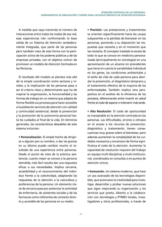 11
ATENCIÓN CENTRADA EN LAS PERSONAS.
HERRAMIENTAS DE INNOVACIÓN Y DISEÑO PARA UN NUEVO MODELO DE ATENCIÓN INTEGRADA
A medida que vaya creciendo el número de
interacciones entre todos los nodos de esa red,
esas experiencias irán conformando la base
sólida de un Sistema de Atención verdadera-
mente Integrada, que parte de las personas
pero también nace de esta forma con la parti-
cipación activa de los poderes públicos y de las
empresas privadas, con el objetivo común de
promover un modelo de Atención Centrada en
las Personas.
El resultado del modelo se plantea más allá
de la simple coordinación entre sectores y ni-
veles; y la implicación de las personas pasa a
ser el criterio clave y determinante que ha de
inspirar la organización, la funcionalidad y las
formas de trabajo en un sistema que adapta de
forma ﬂexible sus procesos para hacer accesible
a la población servicios de atención con calidad
y continuidad asistencial, desde la prevención
y la promoción de la autonomía personal has-
ta los cuidados al ﬁnal de la vida. En términos
generales, las características deseables de este
sistema incluirían:
Personalización. El simple hecho de dirigir-
se a alguien por su nombre, o dar las gracias
en su idioma puede cambiar mucho el re-
sultado de una experiencia entre personas.
Desde el punto de vista de la práctica asis-
tencial, cuanto mejor se conoce a la persona
atendida, más fácil resulta dar una respuesta
eﬁcaz a sus necesidades. Implica cercanía,
accesibilidad y el reconocimiento del indivi-
duo frente a la colectividad, adaptando las
respuestas de la atención a la naturaleza y
preferencias de la persona. Un elemento cla-
ve de cercanía pasa por potenciar la actividad
de enfermería, de asistentes sociales y de las
farmacias como referentes de contacto direc-
to y accesible de las personas en su medio.
Precisión: Las prestaciones y tratamientos
se orientan especíﬁcamente hacia las causas
subyacentes a la pérdida de bienestar en las
personas, poniendo a su disposición las res-
puestas que necesita y en el momento que
las necesita. El concepto traslada la escala de
todo lo que se conoce en medicina persona-
lizada (principalmente en oncología) en una
aproximación de un alcance sin precedentes
que tiene en cuenta la variabilidad individual
en los genes, las condiciones ambientales y
el estilo de vida de cada persona para abor-
dar la prevención, el diagnóstico temprano y
el tratamiento efectivo de la mayoría de las
enfermedades. También implica otra pers-
pectiva en el análisis de la eﬁciencia de los
procesos, diferenciando entre invertir en salud
frente al coste de esperar o intervenir más tarde.
Alta Resolución: El coste de oportunidad
es inaceptable en la atención centrada en las
personas. Las diﬁcultades, errores o retrasos
en el acceso a los recursos de prevención,
diagnóstico y tratamiento; tienen conse-
cuencias muy graves sobre el bienestar, pero
además aumentan la complejidad de los cui-
dados necesarios y encarecen de forma signi-
ﬁcativa el coste de la atención. Aumentar la
capacidad de resolución requiere del trabajo
en equipo multi-disciplinar y multi-institucio-
nal, coordinados en consultas o en puntos de
atención únicos.
Innovación. Un sistema moderno, que hace
un uso avanzado de las tecnologías disponi-
bles, que promueve la creatividad para inves-
tigar, desarrollar y probar nuevas soluciones
que sigan mejorando su organización y los
servicios que presta. Abierto a la colabora-
ción con tecnólogos y PYMES locales, inves-
tigadores y otros profesionales, a través de
 