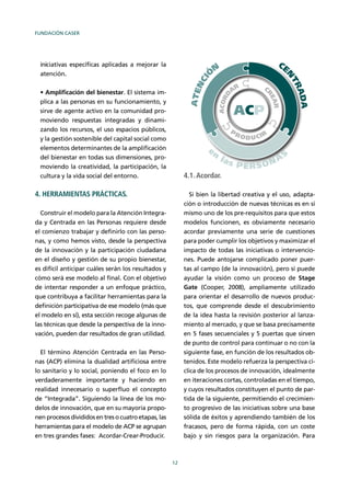 FUNDACIÓN CASER
12
iniciativas especíﬁcas aplicadas a mejorar la
atención.
Ampliﬁcación del bienestar. El sistema im-
plica a las personas en su funcionamiento, y
sirve de agente activo en la comunidad pro-
moviendo respuestas integradas y dinami-
zando los recursos, el uso espacios públicos,
y la gestión sostenible del capital social como
elementos determinantes de la ampliﬁcación
del bienestar en todas sus dimensiones, pro-
moviendo la creatividad, la participación, la
cultura y la vida social del entorno.
4. HERRAMIENTAS PRÁCTICAS.
Construir el modelo para la Atención Integra-
da y Centrada en las Personas requiere desde
el comienzo trabajar y deﬁnirlo con las perso-
nas, y como hemos visto, desde la perspectiva
de la innovación y la participación ciudadana
en el diseño y gestión de su propio bienestar,
es difícil anticipar cuáles serán los resultados y
cómo será ese modelo al ﬁnal. Con el objetivo
de intentar responder a un enfoque práctico,
que contribuya a facilitar herramientas para la
deﬁnición participativa de ese modelo (más que
el modelo en sí), esta sección recoge algunas de
las técnicas que desde la perspectiva de la inno-
vación, pueden dar resultados de gran utilidad.
El término Atención Centrada en las Perso-
nas (ACP) elimina la dualidad artiﬁciosa entre
lo sanitario y lo social, poniendo el foco en lo
verdaderamente importante y haciendo en
realidad innecesario o superﬂuo el concepto
de “Integrada”. Siguiendo la línea de los mo-
delos de innovación, que en su mayoría propo-
nen procesos divididos en tres o cuatro etapas, las
herramientas para el modelo de ACP se agrupan
en tres grandes fases: Acordar-Crear-Producir.
4.1.Acordar.
Si bien la libertad creativa y el uso, adapta-
ción o introducción de nuevas técnicas es en sí
mismo uno de los pre-requisitos para que estos
modelos funcionen, es obviamente necesario
acordar previamente una serie de cuestiones
para poder cumplir los objetivos y maximizar el
impacto de todas las iniciativas o intervencio-
nes. Puede antojarse complicado poner puer-
tas al campo (de la innovación), pero sí puede
ayudar la visión como un proceso de Stage
Gate (Cooper, 2008), ampliamente utilizado
para orientar el desarrollo de nuevos produc-
tos, que comprende desde el descubrimiento
de la idea hasta la revisión posterior al lanza-
miento al mercado, y que se basa precisamente
en 5 fases secuenciales y 5 puertas que sirven
de punto de control para continuar o no con la
siguiente fase, en función de los resultados ob-
tenidos. Este modelo refuerza la perspectiva cí-
clica de los procesos de innovación, idealmente
en iteraciones cortas, controladas en el tiempo,
y cuyos resultados constituyen el punto de par-
tida de la siguiente, permitiendo el crecimien-
to progresivo de las iniciativas sobre una base
sólida de éxitos y aprendiendo también de los
fracasos, pero de forma rápida, con un coste
bajo y sin riesgos para la organización. Para
 
