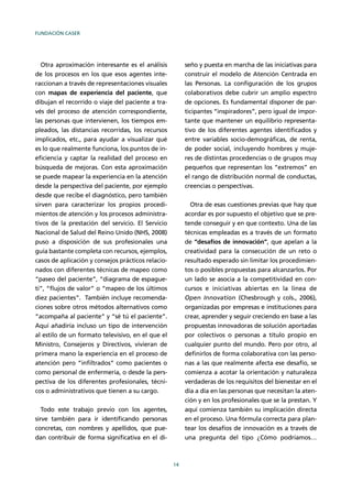 FUNDACIÓN CASER
14
Otra aproximación interesante es el análisis
de los procesos en los que esos agentes inte-
raccionan a través de representaciones visuales
con mapas de experiencia del paciente, que
dibujan el recorrido o viaje del paciente a tra-
vés del proceso de atención correspondiente,
las personas que intervienen, los tiempos em-
pleados, las distancias recorridas, los recursos
implicados, etc., para ayudar a visualizar qué
es lo que realmente funciona, los puntos de in-
eﬁciencia y captar la realidad del proceso en
búsqueda de mejoras. Con esta aproximación
se puede mapear la experiencia en la atención
desde la perspectiva del paciente, por ejemplo
desde que recibe el diagnóstico, pero también
sirven para caracterizar los propios procedi-
mientos de atención y los procesos administra-
tivos de la prestación del servicio. El Servicio
Nacional de Salud del Reino Unido (NHS, 2008)
puso a disposición de sus profesionales una
guía bastante completa con recursos, ejemplos,
casos de aplicación y consejos prácticos relacio-
nados con diferentes técnicas de mapeo como
“paseo del paciente”, “diagrama de espague-
ti”, “ﬂujos de valor” o “mapeo de los últimos
diez pacientes”. También incluye recomenda-
ciones sobre otros métodos alternativos como
“acompaña al paciente” y “sé tú el paciente”.
Aquí añadiría incluso un tipo de intervención
al estilo de un formato televisivo, en el que el
Ministro, Consejeros y Directivos, vivieran de
primera mano la experiencia en el proceso de
atención pero “inﬁltrados” como pacientes o
como personal de enfermería, o desde la pers-
pectiva de los diferentes profesionales, técni-
cos o administrativos que tienen a su cargo.
Todo este trabajo previo con los agentes,
sirve también para ir identiﬁcando personas
concretas, con nombres y apellidos, que pue-
dan contribuir de forma signiﬁcativa en el di-
seño y puesta en marcha de las iniciativas para
construir el modelo de Atención Centrada en
las Personas. La conﬁguración de los grupos
colaborativos debe cubrir un amplio espectro
de opciones. Es fundamental disponer de par-
ticipantes “inspiradores”, pero igual de impor-
tante que mantener un equilibrio representa-
tivo de los diferentes agentes identiﬁcados y
entre variables socio-demográﬁcas, de renta,
de poder social, incluyendo hombres y muje-
res de distintas procedencias o de grupos muy
pequeños que representan los “extremos” en
el rango de distribución normal de conductas,
creencias o perspectivas.
Otra de esas cuestiones previas que hay que
acordar es por supuesto el objetivo que se pre-
tende conseguir y en que contexto. Una de las
técnicas empleadas es a través de un formato
de “desafíos de innovación”, que apelan a la
creatividad para la consecución de un reto o
resultado esperado sin limitar los procedimien-
tos o posibles propuestas para alcanzarlos. Por
un lado se asocia a la competitividad en con-
cursos e iniciativas abiertas en la línea de
Open Innovation (Chesbrough y cols., 2006),
organizadas por empresas e instituciones para
crear, aprender y seguir creciendo en base a las
propuestas innovadoras de solución aportadas
por colectivos o personas a título propio en
cualquier punto del mundo. Pero por otro, al
deﬁnirlos de forma colaborativa con las perso-
nas a las que realmente afecta ese desafío, se
comienza a acotar la orientación y naturaleza
verdaderas de los requisitos del bienestar en el
día a día en las personas que necesitan la aten-
ción y en los profesionales que se la prestan. Y
aquí comienza también su implicación directa
en el proceso. Una fórmula correcta para plan-
tear los desafíos de innovación es a través de
una pregunta del tipo ¿Cómo podríamos…
 