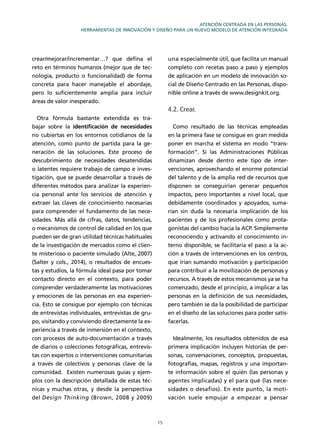 15
ATENCIÓN CENTRADA EN LAS PERSONAS.
HERRAMIENTAS DE INNOVACIÓN Y DISEÑO PARA UN NUEVO MODELO DE ATENCIÓN INTEGRADA
crear/mejorar/incrementar…? que deﬁna el
reto en términos humanos (mejor que de tec-
nología, producto o funcionalidad) de forma
concreta para hacer manejable el abordaje,
pero lo suﬁcientemente amplia para incluir
áreas de valor inesperado.
Otra fórmula bastante extendida es tra-
bajar sobre la identiﬁcación de necesidades
no cubiertas en los entornos cotidianos de la
atención, como punto de partida para la ge-
neración de las soluciones. Este proceso de
descubrimiento de necesidades desatendidas
o latentes requiere trabajo de campo e inves-
tigación, que se puede desarrollar a través de
diferentes métodos para analizar la experien-
cia personal ante los servicios de atención y
extraer las claves de conocimiento necesarias
para comprender el fundamento de las nece-
sidades. Más allá de cifras, datos, tendencias,
o mecanismos de control de calidad en los que
pueden ser de gran utilidad técnicas habituales
de la investigación de mercados como el clien-
te misterioso o paciente simulado (Alte, 2007)
(Salter y cols., 2014), o resultados de encues-
tas y estudios, la fórmula ideal pasa por tomar
contacto directo en el contexto, para poder
comprender verdaderamente las motivaciones
y emociones de las personas en esa experien-
cia. Esto se consigue por ejemplo con técnicas
de entrevistas individuales, entrevistas de gru-
po, visitando y conviviendo directamente la ex-
periencia a través de inmersión en el contexto,
con procesos de auto-documentación a través
de diarios o colecciones fotográﬁcas, entrevis-
tas con expertos o intervenciones comunitarias
a través de colectivos y personas clave de la
comunidad. Existen numerosas guías y ejem-
plos con la descripción detallada de estas téc-
nicas y muchas otras, y desde la perspectiva
del Design Thinking (Brown, 2008 y 2009)
una especialmente útil, que facilita un manual
completo con recetas paso a paso y ejemplos
de aplicación en un modelo de innovación so-
cial de Diseño Centrado en las Personas, dispo-
nible online a través de www.designkit.org.
4.2. Crear.
Como resultado de las técnicas empleadas
en la primera fase se consigue en gran medida
poner en marcha el sistema en modo “trans-
formación”. Si las Administraciones Públicas
dinamizan desde dentro este tipo de inter-
venciones, aprovechando el enorme potencial
del talento y de la amplia red de recursos que
disponen se conseguirían generar pequeños
impactos, pero importantes a nivel local, que
debidamente coordinados y apoyados, suma-
rían sin duda la necesaria implicación de los
pacientes y de los profesionales como prota-
gonistas del cambio hacia la ACP. Simplemente
reconociendo y activando el conocimiento in-
terno disponible, se facilitaría el paso a la ac-
ción a través de intervenciones en los centros,
que irían sumando motivación y participación
para contribuir a la movilización de personas y
recursos. A través de estos mecanismos ya se ha
comenzado, desde el principio, a implicar a las
personas en la deﬁnición de sus necesidades,
pero también se da la posibilidad de participar
en el diseño de las soluciones para poder satis-
facerlas.
Idealmente, los resultados obtenidos de esa
primera implicación incluyen historias de per-
sonas, conversaciones, conceptos, propuestas,
fotografías, mapas, registros y una importan-
te información sobre el quién (las personas y
agentes implicadas) y el para qué (las nece-
sidades o desafíos). En este punto, la moti-
vación suele empujar a empezar a pensar
 