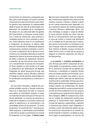 FUNDACIÓN CASER
16
directamente en soluciones y propuestas posi-
bles, pero antes de pasar a la acción conviene
revisar qué es lo que otros hicieron para inten-
tar generar esas respuestas. Es imprescindible
desde el punto de vista de la efectividad com-
plementar los resultados de la investigación
de campo con una adecuada labor de gestión
del conocimiento e incorporar nuevas eviden-
cias a través de referencias, casos prácticos y
resultados previos en otros contextos y entor-
nos. Como elemento clave en la coordinación
e integración de esfuerzos, el sistema debe
procurar incrementar la visibilidad de todas las
intervenciones y prácticas realizadas a nivel lo-
cal, poner a disposición de los demás el cono-
cimiento y los resultados obtenidos a través de
repositorios, bancos de buenas prácticas, bases
de datos y sistemas de explotación dinámica
y proactiva de esa información para enrique-
cer y retroalimentar el proceso de innovación.
Un buen ejemplo en este sentido es el traba-
jo colaborativo del Observatorio de Modelos
Integrados de Salud (www.omis-nh.org), que
identiﬁca, registra, evalúa, difunde y potencia
el trabajo en red de prácticas relacionadas con
la coordinación sociosanitaria y la atención in-
tegrada.
Con esa visión renovada, y después de com-
probar posibles avances y fracasos anteriores,
ahora ya sí disponemos de todo lo necesario
para aplicar la creatividad y empezar a imagi-
nar todo tipo de soluciones para el reto que nos
hemos planteado. La creación de soluciones a
través de la empatía es una buena manera de
aplicar la experiencia y el conocimiento a las
necesidades diarias de las personas. El hecho
de ponerse “en la piel del otro” reconduce po-
sibles prejuicios o estereotipos preconcebidos
y esta técnica ayuda a concentrarse en la tarea
de empatizar, y no en juzgar. El diseño empá-
tico sirve para comprender mejor las necesida-
des, motivaciones, experiencias y emociones de
nuestros usuarios o clientes, y diseñar a partir
de ahí nuevas soluciones para responder a lo
que realmente esperan de nuestros productos
y servicios (Thomas y McDonagh, 2013). Con
esta estrategia, el equipo a cargo de diseñar
la nueva solución tendrá una visión más glo-
bal de su funcionamiento, hará que salga de
su zona de confort y conecte más fácilmente
con la realidad de las personas que la usarán.
Esta técnica funciona bien en iniciativas en las
que el equipo tiene los conocimientos especí-
ﬁcos relativos al desafío, aunque conviene de
todas formas incluir la visión de los usuarios y
asegurar la suﬁciente interacción con ellos en
las fases previas.
La co-creación o co-diseño participativo es
otra fórmula para deﬁnir propuestas de solu-
ciones desde una perspectiva creativa, tenien-
do en cuenta los intereses de los agentes que
involucran, y orientando su traslación directa
hacia un impacto positivo en el mercado. La co-
creación es un concepto muy amplio y que se
emplea para deﬁnir todo tipo de aplicaciones
colectivas de la creatividad; mientras que el co-
diseño aplica de forma más especíﬁca a la crea-
tividad colectiva de profesionales del diseño
trabajando para deﬁnir nuevos procesos de de-
sarrollo de forma colaborativa con los usuarios
y otras personas sin experiencia en diseño (San-
ders y Stappers, 2008). En cualquier caso, impli-
can un modelo de colaboración práctica para
potenciar el conocimiento local, ampliﬁcarlo
a través de expertos y especialistas; y aplicarlo
a soluciones que estarán mejor adaptadas al
contexto y serán más fáciles de aceptar ya que
los usuarios han intervenido en su creación. Es-
tas fórmulas de co-creación o co-diseño se orga-
nizan según los participantes y en función de
 