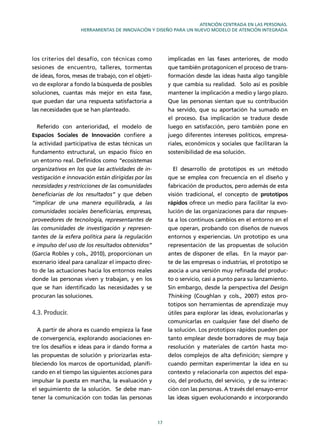 17
ATENCIÓN CENTRADA EN LAS PERSONAS.
HERRAMIENTAS DE INNOVACIÓN Y DISEÑO PARA UN NUEVO MODELO DE ATENCIÓN INTEGRADA
los criterios del desafío, con técnicas como
sesiones de encuentro, talleres, tormentas
de ideas, foros, mesas de trabajo, con el objeti-
vo de explorar a fondo la búsqueda de posibles
soluciones, cuantas más mejor en esta fase,
que puedan dar una respuesta satisfactoria a
las necesidades que se han planteado.
Referido con anterioridad, el modelo de
Espacios Sociales de Innovación conﬁere a
la actividad participativa de estas técnicas un
fundamento estructural, un espacio físico en
un entorno real. Deﬁnidos como “ecosistemas
organizativos en los que las actividades de in-
vestigación e innovación están dirigidas por las
necesidades y restricciones de las comunidades
beneﬁciarias de los resultados” y que deben
“implicar de una manera equilibrada, a las
comunidades sociales beneﬁciarias, empresas,
proveedores de tecnología, representantes de
las comunidades de investigación y represen-
tantes de la esfera política para la regulación
e impulso del uso de los resultados obtenidos”
(García Robles y cols., 2010), proporcionan un
escenario ideal para canalizar el impacto direc-
to de las actuaciones hacia los entornos reales
donde las personas viven y trabajan, y en los
que se han identiﬁcado las necesidades y se
procuran las soluciones.
4.3. Producir.
A partir de ahora es cuando empieza la fase
de convergencia, explorando asociaciones en-
tre los desafíos e ideas para ir dando forma a
las propuestas de solución y priorizarlas esta-
bleciendo los marcos de oportunidad, planiﬁ-
cando en el tiempo las siguientes acciones para
impulsar la puesta en marcha, la evaluación y
el seguimiento de la solución. Se debe man-
tener la comunicación con todas las personas
implicadas en las fases anteriores, de modo
que también protagonicen el proceso de trans-
formación desde las ideas hasta algo tangible
y que cambia su realidad. Solo así es posible
mantener la implicación a medio y largo plazo.
Que las personas sientan que su contribución
ha servido, que su aportación ha sumado en
el proceso. Esa implicación se traduce desde
luego en satisfacción, pero también pone en
juego diferentes intereses políticos, empresa-
riales, económicos y sociales que facilitaran la
sostenibilidad de esa solución.
El desarrollo de prototipos es un método
que se emplea con frecuencia en el diseño y
fabricación de productos, pero además de esta
visión tradicional, el concepto de prototipos
rápidos ofrece un medio para facilitar la evo-
lución de las organizaciones para dar respues-
ta a los continuos cambios en el entorno en el
que operan, probando con diseños de nuevos
entornos y experiencias. Un prototipo es una
representación de las propuestas de solución
antes de disponer de ellas. En la mayor par-
te de las empresas o industrias, el prototipo se
asocia a una versión muy reﬁnada del produc-
to o servicio, casi a punto para su lanzamiento.
Sin embargo, desde la perspectiva del Design
Thinking (Coughlan y cols., 2007) estos pro-
totipos son herramientas de aprendizaje muy
útiles para explorar las ideas, evolucionarlas y
comunicarlas en cualquier fase del diseño de
la solución. Los prototipos rápidos pueden por
tanto emplear desde borradores de muy baja
resolución y materiales de cartón hasta mo-
delos complejos de alta deﬁnición; siempre y
cuando permitan experimentar la idea en su
contexto y relacionarla con aspectos del espa-
cio, del producto, del servicio, y de su interac-
ción con las personas. A través del ensayo-error
las ideas siguen evolucionando e incorporando
 