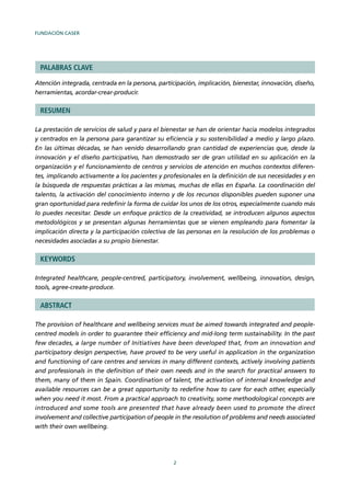 FUNDACIÓN CASER
2
PALABRAS CLAVE
Atención integrada, centrada en la persona, participación, implicación, bienestar, innovación, diseño,
herramientas, acordar-crear-producir.
RESUMEN
La prestación de servicios de salud y para el bienestar se han de orientar hacia modelos integrados
y centrados en la persona para garantizar su eﬁciencia y su sostenibilidad a medio y largo plazo.
En las últimas décadas, se han venido desarrollando gran cantidad de experiencias que, desde la
innovación y el diseño participativo, han demostrado ser de gran utilidad en su aplicación en la
organización y el funcionamiento de centros y servicios de atención en muchos contextos diferen-
tes, implicando activamente a los pacientes y profesionales en la deﬁnición de sus necesidades y en
la búsqueda de respuestas prácticas a las mismas, muchas de ellas en España. La coordinación del
talento, la activación del conocimiento interno y de los recursos disponibles pueden suponer una
gran oportunidad para redeﬁnir la forma de cuidar los unos de los otros, especialmente cuando más
lo puedes necesitar. Desde un enfoque práctico de la creatividad, se introducen algunos aspectos
metodológicos y se presentan algunas herramientas que se vienen empleando para fomentar la
implicación directa y la participación colectiva de las personas en la resolución de los problemas o
necesidades asociadas a su propio bienestar.
KEYWORDS
Integrated healthcare, people-centred, participatory, involvement, wellbeing, innovation, design,
tools, agree-create-produce.
ABSTRACT
The provision of healthcare and wellbeing services must be aimed towards integrated and people-
centred models in order to guarantee their efﬁciency and mid-long term sustainability. In the past
few decades, a large number of Initiatives have been developed that, from an innovation and
participatory design perspective, have proved to be very useful in application in the organization
and functioning of care centres and services in many different contexts, actively involving patients
and professionals in the deﬁnition of their own needs and in the search for practical answers to
them, many of them in Spain. Coordination of talent, the activation of internal knowledge and
available resources can be a great opportunity to redeﬁne how to care for each other, especially
when you need it most. From a practical approach to creativity, some methodological concepts are
introduced and some tools are presented that have already been used to promote the direct
involvement and collective participation of people in the resolution of problems and needs associated
with their own wellbeing.
 