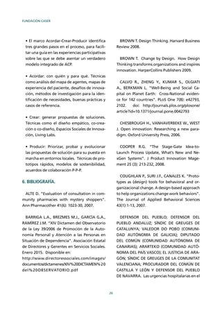 FUNDACIÓN CASER
20
tres grandes pasos en el proceso, para facili-
tar una guía en las experiencias participativas
sobre las que se debe asentar un verdadero
modelo integrado de ACP.
como análisis del mapa de agentes, mapas de
experiencia del paciente, desafíos de innova-
ción, métodos de investigación para la iden-
tiﬁcación de necesidades, buenas prácticas y
casos de referencia.
Técnicas como el diseño empático, co-crea-
ción o co-diseño, Espacios Sociales de Innova-
ción, Living Labs.
las propuestas de solución para su puesta en
marcha en entornos locales. Técnicas de pro-
totipos rápidos, modelos de sostenibilidad,
acuerdos de colaboración P-P-P.
6. BIBLIOGRAFÍA.
ALTE D. “Evaluation of consultation in com-
munity pharmacies with mystery shoppers”.
Ann Pharmacother 41(6): 1023-30, 2007.
BARRIGA L.A., BREZMES M.J., GARCÍA G.A.,
RAMÍREZ J.M. “XIV Dictamen del Observatorio
de la Ley 39/2006 de Promoción de la Auto-
nomía Personal y Atención a las Personas en
Situación de Dependencia”. Asociación Estatal
de Directores y Gerentes en Servicios Sociales.
Enero 2015. Disponible en:
http://www.directoressociales.com/images/
documentos/dictamenes/XIV%20DICTAMEN%20
del%20OBSERVATORIO.pdf
BROWN T. Design Thinking. Harvard Business
Review 2008.
BROWN T. Change by Design. How Design
Thinking transforms organizations and inspires
innovation. HarperCollins Publishers 2009.
CALVO R., ZHENG Y., KUMAR S., OLGIATI
A., BERKMAN L. “Well-Being and Social Ca-
pital on Planet Earth: Cross-National eviden-
ce for 142 countries”. PLoS One 7(8): e42793,
2102. doi: http://journals.plos.org/plosone/
article?id=10.1371/journal.pone.0042793
CHESBROUGH H., VANHAVERBEKE W., WEST
J. Open innovation: Researching a new para-
digm. Oxford University Press, 2006.
COOPER R.G. “The Stage-Gate Idea-to-
Launch Process Update, What’s New and Ne-
xGen Systems”. J Product Innovation Mage-
ment 25 (3): 213-232, 2008.
COUGHLAN P., SURI J.F., CANALES K. “Proto-
types as (design) tools for behavioral and or-
ganizacional change. A design-based approach
to help organizations change work behaviors”.
The Journal of Applied Behavioral Sciences
43(1):1-13, 2007.
DEFENSOR DEL PUEBLO; DEFENSOR DEL
PUEBLO ANDALUZ; SÍNDIC DE GREUGES DE
CATALUNYA; VALEDOR DO POBO (COMUNI-
DAD AUTÓNOMA DE GALICIA); DIPUTADO
DEL COMÚN (COMUNIDAD AUTÓNOMA DE
CANARIAS); ARARTEKO (COMUNIDAD AUTÓ-
NOMA DEL PAÍS VASCO); EL JUSTICIA DE ARA-
GÓN; SÍNDIC DE GREUGES DE LA COMUNITAT
VALENCIANA; PROCURADOR DEL COMÚN DE
CASTILLA Y LEÓN Y DEFENSOR DEL PUEBLO
DE NAVARRA. Las urgencias hospitalarias en el
 