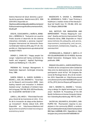 21
ATENCIÓN CENTRADA EN LAS PERSONAS.
HERRAMIENTAS DE INNOVACIÓN Y DISEÑO PARA UN NUEVO MODELO DE ATENCIÓN INTEGRADA
Sistema Nacional de Salud: derechos y garan-
tías de los pacientes. Madrid enero 2015. ISSN
2254-3910. Disponible en:
http://www.defensordelpueblo.es/es/Documentacion/
Publicaciones/monografico/Documentacion/SUH_
Estudio.pdf
DÍAZ M., CASACUBERTA J., NUÑO N., BERBE-
GAL J., BERBEGAL N. “Evaluación con usuarios
ﬁnales durante el desarrollo de dos sistemas
interactivos orientados a personas mayores”
Congreso Internacional de Interacción Perso-
na-Ordenador Valencia 2010, pág: 411-20. Dis-
ponible en: http://upcommons.upc.edu/e-prints/
handle/2117/9215
DIENER E., CHAN M.Y. “Happy people live
Langer: Subjective-well being contributes to
health and longevity”. Applied Psychology:
Health and Wellbeing 31: 1-43, 2011.
FREEMAN R.E. Strategic Management: A
Stakeholder Approach. Cambrigde University
Press, 1984.
GARCÍA ROBLES A., GARCÍA GUZMÁN J.,
BOURG L., OJEL J.M., MADRID R.I. “Social Spa-
ces for Research and Innovation (SSRI): Users
leading research and innovation in Ambient
Assisted Living”. Handbook of Ambient Assis-
ted Living pag: 729-748, 2010. IOS Press Ebooks,
doi: 10.3233/978-1-60750-837-3-729
LORCA J., DEL ARCO I. “Efectividad Tecnoló-
gica y Social de las inversiones en I+D+i. El va-
lor de la innovación de abajo-arriba (bottom-
up innovation)”. Revista eSalud 6-24, 2010
Disponible en: http://www.slideshare.net/
IgnacioHerrera2/efectividad-tecnologica-
economica-y-social
MAZZOCATO P., SAVAGE C., BROMMELS
M., ARONSSON H., THOR J. “Lean Thinking in
healthcare: a realistic review of the literature”.
Qual Saf Health Care 19: 376-382, 2010. doi:
10.1136/qshc.2009.037986
NHS, INSTITUTE FOR INNOVATION AND
IMPROVEMENT. “Process Mapping-An over-
view”. Quality and Service Improvement Tools.
Productive Series, 2008. Disponible en: http://
www.institute.nhs.uk/quality_and_service_
improvement_tools/quality_and_service_
improvement_tools/process_mapping_-_an_
overview.html
OSTERWALDER A., PIGNEUR Y., SMITH A. (Y
470 COLABORADORES DE 45 PAÍSES). Business
Model Generation. Strategyzer Series. Auto-
publicado. 2008.
RISQUEZ COLLADO G., GARCÍA MARTÍN M.A.
“Análisis de las concepciones sobre Calidad de
Vida entre los destinatarios de la iniciativa de
participación social AcTUa” XII Congreso Na-
cional de Psicología Social. 20 a 22 de noviem-
bre 2014. Disponible en: http://riuma.uma.es/
xmlui/bitstream/handle/10630/8633/Proyecto
AcTÚa_2014_Gemma Risquez.pdf?sequence=3
SAIZ F., MADRID R.I., MADRID J. “Introdu-
cing co-design for digital technologies in rural
areas”. NordiCHI 10. Proceedings of the 6th
Nordic Conference on Human-Computer Interac-
tion: Extending Boundaries pág: 769-772, 2010.
SALTER S.M., DELFANTE B., DE KLERK S., SAN-
FILIPPO F.M. Pharmacists’s response to ana-
phylaxis in the community (PRAC): a randomi-
sed,simulatedpatientstudyofpharmacistpractice
BMJ Open 4:e005648, 2014. Disponible en: http://
bmjopen.bmj.com/content/4/7/e005648.full
 