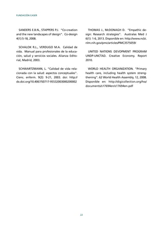 FUNDACIÓN CASER
22
SANDERS E.B.N., STAPPERS P.J. “Co-creation
and the new landscapes of design”. Co-design
4(1):5-18, 2008.
SCHALOK R.L., VERDUGO M.A. Calidad de
vida. Manual para profesionales de la educa-
ción, salud y servicios sociales. Alianza Edito-
rial, Madrid, 2003.
SCHWARTZMANN, L. “Calidad de vida rela-
cionada con la salud: aspectos conceptuales”.
Cienc. enferm. 9(2): 9-21, 2003. doi: http://
dx.doi.org/10.4067/S0717-95532003000200002
THOMAS J., McDONAGH D. “Empathic de-
sign: Research strategies”. Australas Med J
6(1): 1-6, 2013. Disponible en: http://www.ncbi.
nlm.nih.gov/pmc/articles/PMC3575059/
UNITED NATIONS DEVOPMENT PROGRAM
UNDP-UNCTAD. Creative Economy. Report
2010.
WORLD HEALTH ORGANIZATION. “Primary
health care, including health system streng-
thening”. 62 World Health Assembly, 12, 2008.
Disponible en: http://digicollection.org/hss/
documents/s17694en/s17694en.pdf
 