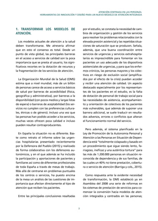 3
ATENCIÓN CENTRADA EN LAS PERSONAS.
HERRAMIENTAS DE INNOVACIÓN Y DISEÑO PARA UN NUEVO MODELO DE ATENCIÓN INTEGRADA
1. TRANSFORMAR LOS MODELOS DE
ATENCIÓN.
Los modelos actuales de atención a la salud
deben transformarse. Me atrevería aﬁrmar
que en esto el consenso es total. Desde un
punto de vista global, las principales barreras
en el acceso a servicios de calidad son la poca
importancia que se presta al usuario, los signi-
ﬁcativos recortes en la dotación de recursos y
la fragmentación de los servicios de atención.
La Organización Mundial de la Salud (OMS)
estima que a nivel mundial, más de un billón
de personas carece de acceso a servicios básicos
de salud por barreras de accesibilidad (física,
geográﬁca y administrativa), por barreras a la
disponibilidad (con pocos medios y largas listas
de espera) o barreras de aceptabilidad (los ser-
vicios no cumplen con las preferencias cultura-
les, étnicas o de género). Incluso una vez que
las personas han podido acceder a los servicios,
muchas veces ofrecen poca calidad e incluso
pueden resultar contraproducentes.
En España la situación no es diferente. Bas-
te como retrato el informe sobre las urgen-
cias hospitalarias presentado recientemente
por la Defensora del Pueblo (2015) y realizado
de forma colaborativa con los defensores au-
tonómicos, y en el que además se ha incluido
la participación y aportaciones de pacientes y
familiares así como de diferentes profesionales
de toda España a través de mesas de trabajo.
Más allá de centrarse en problemas puntuales
de los centros o servicios, ha puesto encima
de la mesa un análisis de las cuestiones de im-
portancia que afectan directamente al tipo de
atención que reciben los pacientes.
Entre las principales conclusiones resaltadas
por el estudio, se constata la necesidad de cam-
bios de organización y gestión de los servicios
para resolver los problemas relacionados con la
elevada presión asistencial y las repetidas situa-
ciones de saturación que se producen. Señala,
además, que una buena coordinación entre
servicios de urgencias y servicios extrahospita-
larios es imprescindible para fomentar en los
pacientes un uso adecuado de los dispositivos
asistenciales de urgencias, y para que los enfer-
mos crónicos, las personas mayores y los colec-
tivos en riesgo de exclusión social (ampliﬁca-
dos por el efecto de la crisis) puedan acceder
y recibir una atención de calidad. Un aspecto
destacado especialmente por los representan-
tes de los pacientes en el estudio, es la falta
de dotación de personal de trabajo social para
las necesidades de asistencia, acompañamien-
to y orientación de colectivos de los pacientes
más vulnerables, que además de suponer una
barrera adicional, se suele traducir en resulta-
dos adversos, errores o conﬂictos que alteran
el funcionamiento normal del servicio.
Pero además, el sistema planiﬁcado en la
Ley de Promoción de la Autonomía Personal y
Atención a las Personas en Situación de Depen-
dencia está “totalmente colapsado y basado en
un procedimiento que sigue siendo lento, fa-
rragoso, ineﬁcaz y una auténtica tortura” para
las más de 1.200.000 personas en situación re-
conocida de dependencia y de sus familias, de
las cuales un 40% no tiene prestación, cobertu-
ra o servicio de atención (Barriga y cols., 2015).
Como respuesta ante la evidente necesidad
de transformación, la OMS estableció ya en
Asamblea del 2008 una serie de reformas en
los sistemas de prestación de servicios para co-
menzar la conversión hacia modelos de aten-
ción integrados y centrados en las personas;
 