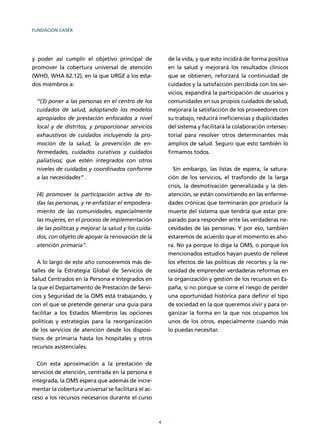 FUNDACIÓN CASER
4
y poder así cumplir el objetivo principal de
promover la cobertura universal de atención
(WHO, WHA 62.12), en la que URGE a los esta-
dos miembros a:
“(3) poner a las personas en el centro de los
cuidados de salud, adoptando los modelos
apropiados de prestación enfocados a nivel
local y de distritos, y proporcionar servicios
exhaustivos de cuidados incluyendo la pro-
moción de la salud, la prevención de en-
fermedades, cuidados curativos y cuidados
paliativos; que estén integrados con otros
niveles de cuidados y coordinados conforme
a las necesidades” .
(4) promover la participación activa de to-
das las personas, y re-enfatizar el empodera-
miento de las comunidades, especialmente
las mujeres, en el proceso de implementación
de las políticas y mejorar la salud y los cuida-
dos, con objeto de apoyar la renovación de la
atención primaria”.
A lo largo de este año conoceremos más de-
talles de la Estrategia Global de Servicios de
Salud Centrados en la Persona e Integrados en
la que el Departamento de Prestación de Servi-
cios y Seguridad de la OMS está trabajando, y
con el que se pretende generar una guía para
facilitar a los Estados Miembros las opciones
políticas y estrategias para la reorganización
de los servicios de atención desde los disposi-
tivos de primaria hasta los hospitales y otros
recursos asistenciales.
Con esta aproximación a la prestación de
servicios de atención, centrada en la persona e
integrada, la OMS espera que además de incre-
mentar la cobertura universal se facilitará el ac-
ceso a los recursos necesarios durante el curso
de la vida, y que esto incidirá de forma positiva
en la salud y mejorará los resultados clínicos
que se obtienen, reforzará la continuidad de
cuidados y la satisfacción percibida con los ser-
vicios, expandirá la participación de usuarios y
comunidades en sus propios cuidados de salud,
mejorará la satisfacción de los proveedores con
su trabajo, reducirá ineﬁciencias y duplicidades
del sistema y facilitará la colaboración intersec-
torial para resolver otros determinantes más
amplios de salud. Seguro que esto también lo
ﬁrmamos todos.
Sin embargo, las listas de espera, la satura-
ción de los servicios, el trasfondo de la larga
crisis, la desmotivación generalizada y la des-
atención, se están convirtiendo en las enferme-
dades crónicas que terminarán por producir la
muerte del sistema que tendría que estar pre-
parado para responder ante las verdaderas ne-
cesidades de las personas. Y por eso, también
estaremos de acuerdo que el momento es aho-
ra. No ya porque lo diga la OMS, o porque los
mencionados estudios hayan puesto de relieve
los efectos de las políticas de recortes y la ne-
cesidad de emprender verdaderas reformas en
la organización y gestión de los recursos en Es-
paña, si no porque se corre el riesgo de perder
una oportunidad histórica para deﬁnir el tipo
de sociedad en la que queremos vivir y para or-
ganizar la forma en la que nos ocupamos los
unos de los otros, especialmente cuando más
lo puedas necesitar.
 