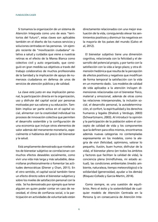 FUNDACIÓN CASER
6
Si tomamos la organización de un sistema de
Atención Integrada como uno de esos “terri-
torios del futuro”, estas claves son aplicables
también en el diseño de los nuevos servicios y
soluciones centradas en las personas. Un ejem-
plo reciente de “movilización ciudadana” re-
lativa a salud y cuidados que viene a nuestras
retinas es el efecto de la Marea Blanca como
colectivo civil y auto organizado, que consi-
guió en gran medida sus objetivos a través del
trabajo colaborativo de muchos profesionales
de la Sanidad y la implicación de apoyo de nu-
merosos ciudadanos en defensa de unos de
servicios de atención públicos y de calidad.
La clave está justo en esa implicación perso-
nal, la participación directa en la organización,
uso y disfrute del capital social por personas
motivadas por sus valores y su educación. Tam-
bién implica ser parte activa en el capital so-
cial, alimentar con la creatividad individual los
procesos de innovación colectiva que permiten
el desarrollo sostenible y la conﬁguración de
una economía que incluye otros elementos de
valor además del meramente monetario, espe-
cialmente si hablamos del precio del bienestar
y la salud.
Está ampliamente demostrado que niveles al-
tos de bienestar subjetivo se correlacionan con
muchos efectos deseables socialmente, como
vivir una vida más larga y más saludable, desa-
rrollarse profesionalmente o fomentar las acti-
tudes democráticas (Diener y Chan, 2011). En
el otro sentido, el capital social también tiene
un efecto directo sobre el bienestar subjetivo y
sobre los niveles de satisfacción personal con la
vida. Se ha demostrado por ejemplo que tener
alguien en quien poder contar en caso de ne-
cesidad, el clima de conﬁanza social, o la par-
ticipación en actividades de voluntariado están
directamente relacionados con una mejor eva-
luación de la vida, consiguiendo elevar los sen-
timientos positivos y disminuir los negativos en
la mayoría de los países del mundo (Calvo et
al, 2012).
El bienestar subjetivo tiene una dimensión
cognitiva, relacionada con la felicidad y el de-
sarrollo del potencial propio, y por tanto con la
satisfacción con la vida a largo plazo; y otra di-
mensión hedónica que resulta de la percepción
de afectos positivos y negativos que modiﬁcan
de forma temporal la satisfacción con la vida
en un momento dado. Los modelos de calidad
de vida aplicados a la atención incluyen di-
mensiones relacionadas con el bienestar físico,
material y emocional, además de otras como
las relaciones interpersonales, la inclusión so-
cial, el desarrollo personal, la autodetermina-
ción, el confort, la espiritualidad y los derechos
humanos y legales (Shalock y Verdugo, 2003)
(Schwartzmann, 2003). Al introducir la opinión
y la participación de la población sobre el con-
cepto de calidad de vida y los componentes
que la deﬁnen para ellos mismos, encontramos
además nuevas categorías no contempladas
expresamente en los modelos, como la ale-
gría de vivir (felicidad, optimismo, valorar lo
pequeño, ilusión, buen humor, disfrutar de la
vida), el bienestar pleno (en todos los ámbitos
y factores que facilitan la calidad de vida), la
conciencia plena (mindfulness, mi estado ac-
tual), las condiciones ambientales (medio am-
biente, naturaleza, tiempo meteorológico) o la
solidaridad (generosidad, ayudar a los demás)
(Rísquez-Collado y García-Martín, 2014).
Como siempre, es una cuestión de equili-
brios. Pero el éxito y la sostenibilidad de cual-
quier modelo de Atención Centrada en la
Persona (y en consecuencia de Atención Inte-
 