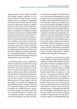 7
ATENCIÓN CENTRADA EN LAS PERSONAS.
HERRAMIENTAS DE INNOVACIÓN Y DISEÑO PARA UN NUEVO MODELO DE ATENCIÓN INTEGRADA
grada) pasa por el ajuste dinámico de todas
estas variables, desde la educación a los re-
cursos sociales, entendidos en este caso por
ejemplo, como los dispositivos asistenciales,
la oferta de servicios de atención o las infraes-
tructuras necesarias (que suelen ser el aspecto
principal, o casi el único, en las políticas de sa-
lud). Es a través de la educación por donde se
llega a la participación, a la implicación directa
de las personas. Fomentar la creatividad desde
el sistema de atención será también parte im-
portante del funcionamiento del modelo, no
solo como motor de implicación o para poten-
ciar sus efectos directos sobre el bienestar de
las personas, si no también como vía de mejora
constante y evolución del sistema al alimentar
los procesos de “innovación social”, entendida
en sentido amplio (innovación de producto, de
servicio, tecnológica, de mercado, organizati-
va…) como aquella que genera un valor extra y
demuestra la efectividad social del avance que
representa (Lorca y Del Arco, 2010).
El valor de las ideas o el de la creatividad es
relativo. Ni siquiera es necesario que lo tenga
(más allá del mero acto creativo). Las ideas co-
bran valor a través de los procesos de innova-
ción, al impactar sobre aspectos económicos,
sociales, culturales y del desarrollo sostenible.
Es lo que deﬁne la dimensión representada en
la ﬁgura 1 como “economía social” y que tam-
bién de forma inclusiva, comprende factores
relacionados con el actual escenario de crisis
prolongada, con el marco de colaboraciones
persona-público-privado (modelos PPPP) que
se va imponiendo cada vez en más iniciativas
y proyectos en el ámbito Europeo e interna-
cional; y también otros conceptos relacionados
con la deﬁnición de economía creativa como
“la formulación de ideas y su aplicación para
creaciones funcionales, invenciones cientíﬁcas
e innovaciones tecnológicas” (UNCTAD 2010);
o con el de economía colaborativa, que cobra
otra dimensión en el universo de Internet para
establecer nuevos modelos en diferentes secto-
res, incluyendo el de salud y los cuidados y que
son ya hoy una realidad constatable: crowdfun-
ding para equipos y proyectos de investigación
biomédica, asociaciones que trabajan de forma
desinteresada al servicio de personas excluidas
socialmente, de enfermos, discapacitados y sus
cuidadores familiares; cooperativas de trabaja-
doras que prestan servicios públicos de aten-
ción y acompañamiento, las campañas para la
donación de sangre y órganos para transplan-
tes, las redes sociales, de voluntariado y virtua-
les de apoyo, foros de afectados y pacientes,
compra online de medicamentos y productos
para la salud y el bienestar, o profesionales que
realizan consultas o seguimientos a distancia
usando canales y dispositivos tecnológicos.
En contraposición, muchos de los grandes
avances médicos son cada vez más complejos y
soﬁsticados, requieren de elevadas inversiones
para sostener el ciclo de investigación-desarro-
llo-innovación a largo plazo; y su incorpora-
ción efectiva en la práctica diaria y la calidad
de la atención parece que responde a una
tendencia global hacia un modelo en el que
el acceso a los servicios y prestaciones depen-
de cada vez más del dinero que tengas para
pagarlos. El envejecimiento de la población y
la croniﬁcación de las enfermedades provocan
también un giro en la visión hacia la preven-
ción y el mantenimiento de la calidad de vida
y ya no tanto a la curación. Entre las posiciones
extremistas de la “inviabilidad por deﬁnición
de un sistema público de calidad con cobertura
universal” frente a la de “la salud de las perso-
nas como el negocio privado de unos pocos”,
el término medio de la sostenibilidad pasa por
 