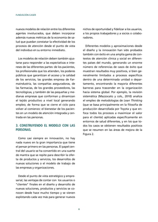 FUNDACIÓN CASER
8
nuevos modelos de relación entre los diferentes
agentes involucrados, que deben incorporar
además nuevas métricas de la economía de sa-
lud que puedan constatar la efectividad de los
procesos de atención desde el punto de vista
del individuo en su entorno inmediato.
Los modelos de relación deben también ajus-
tarse para responder a las expectativas e inte-
reses de las diferentes partes: de los pacientes,
los profesionales que los atienden, los poderes
públicos que garantizan el acceso y la calidad
de los servicios, las grandes empresa de Far-
maindustria, las compañías aseguradoras, de
las farmacias, de los grandes proveedores, las
tecnológicas, y también de las pequeñas y me-
dianas empresas que conforman y dinamizan
el tejido productivo a nivel local generando
empleo; de forma que se cierre el ciclo para
volver al comienzo: el bienestar de los pacien-
tes en un modelo de atención integrada y cen-
trada en las personas.
3. CONSTRUYENDO EL MODELO CON LAS
PERSONAS.
Como casi siempre en innovación, no hay
nada nuevo en la gran importancia que tiene
el pensar primero en las personas. El papel cen-
tral del usuario se ha convertido en una suerte
de mantra que se repite para describir la ofer-
ta de productos y servicios, los desarrollos de
nuevas soluciones o el modelo de trabajo de
las empresas y organizaciones.
Desde el punto de vista estratégico y empre-
sarial, las ventajas de contar con los usuarios o
“clientes” ﬁnales en el diseño y desarrollo de
nuevas soluciones, productos y servicios se co-
nocen desde hace mucho tiempo y se vienen
explotando cada vez más para generar nuevos
nichos de oportunidad y ﬁdelizar a los usuarios,
a los propios trabajadores y a socios o colabo-
radores.
Diferentes modelos y aproximaciones desde
el diseño y la innovación han sido probados
también con éxito en una amplia gama de con-
textos de atención clínica y social en diferen-
tes países del mundo, generando un enorme
número de referencias de casos de éxito que
muestran resultados muy positivos, si bien ge-
neralmente limitados a procesos especíﬁcos
dentro de una determinada unidad o depar-
tamento, encontrando la mayoría diferentes
barreras para trascender en la organización
hacia sistema global. Por ejemplo, la revisión
sistemática (Mazzocato y cols., 2010) analiza
el empleo de metodologías de Lean Thinking
(que se basa principalmente en la ﬁlosofía de
producción desarrollada por Toyota y que en-
foca todos los procesos a maximizar el valor
para el cliente) aplicadas especíﬁcamente en
entornos de salud diferentes, y en los que to-
dos los casos se obtienen resultados positivos
que se resumen en las áreas de mejora de la
Figura 2.
 