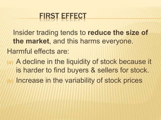 FIRST EFFECT
Insider trading tends to reduce the size of
the market, and this harms everyone.
Harmful effects are:
(a) A decline in the liquidity of stock because it
is harder to find buyers & sellers for stock.
(b) Increase in the variability of stock prices
 