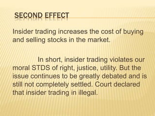 SECOND EFFECT
Insider trading increases the cost of buying
and selling stocks in the market.
In short, insider trading violates our
moral STDS of right, justice, utility. But the
issue continues to be greatly debated and is
still not completely settled. Court declared
that insider trading in illegal.
 