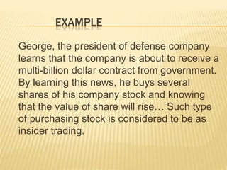 EXAMPLE
George, the president of defense company
learns that the company is about to receive a
multi-billion dollar contract from government.
By learning this news, he buys several
shares of his company stock and knowing
that the value of share will rise… Such type
of purchasing stock is considered to be as
insider trading.
 