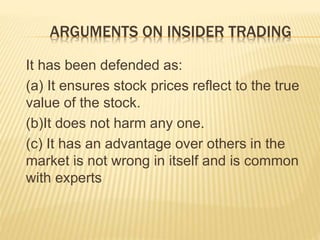 ARGUMENTS ON INSIDER TRADING
It has been defended as:
(a) It ensures stock prices reflect to the true
value of the stock.
(b)It does not harm any one.
(c) It has an advantage over others in the
market is not wrong in itself and is common
with experts
 