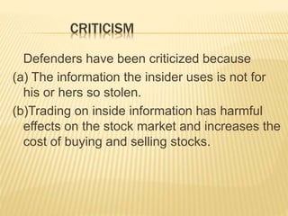 CRITICISM
Defenders have been criticized because
(a) The information the insider uses is not for
his or hers so stolen.
(b)Trading on inside information has harmful
effects on the stock market and increases the
cost of buying and selling stocks.
 
