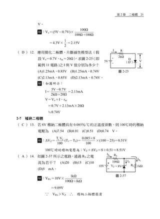 第 2 章 二極體 21
V。
解：Vo＝(5V－0.7V)×
100Ω
100Ω 100Ω＋
＝4.3V×
1
2
＝2.15V
（ D ） 12. 應用簡化二極體，片斷線性模型法（假
設 Vo＝0.7V，rac＝20Ω），求圖 2-25（即
範例 11 電路）之 I 與 V 值分別為多少？
(A)1.25mA，0.85V (B)1.25mA，0.74V
(C)2.13mA，0.85V (D)2.13mA，0.74V。
解：如圖所示：
I＝
5V 0.7V
2kΩ 20Ω
－
＋
＝2.13mA
V＝Vo＋I．rac
＝0.7V＋2.13mA×20Ω
≒0.74V
2-7 稽納二極體
（ C ） 13. 若 8V 稽納二極體具有 0.085％/℃的正溫度係數，則 100℃時的稽納
電壓為 (A)7.54 (B)8.01 (C)8.51 (D)8.74 V。
解：ΔVZ＝ C ZT V
100
(T1－T0)＝
0.085 8
100
×
×(100－25)＝0.51V
100℃時的稽納電壓為：VZ＋ΔVZ＝8＋0.51＝8.51V
（ A ） 14. 如圖 2-37 所示之電路，通過 RS 之電
流為若干？ (A)20 (B)15 (C)10
(D)5 mA。
解：VRL＝10V×
1kΩ
100Ω 1kΩ＋
＝9.09V
∵ VRL＞VZ ∴ 稽納二極體崩潰
圖 2-25
圖 2-37
 