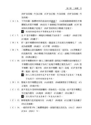 第 2 章 二極體 23
(B)P 加負極、N 加正極 (C)P 加正極、N 加負極 (D)P 加負極、N
加負極。
（ A ） 6. 下列有關二極體材料的敘述何者錯誤？ (A)經過摻雜處理的半導
體稱為本質半導體 (B)具有 5 個價電子的雜質稱為施體 (C)N 型
材料的多數載子是電子 (D)P 型材料的少數載子是電子。
解：經過摻雜處理的半導體稱為外質半導體。
（ C ） 7. 在 P 型半導體中，導電的多數載子為何者？ (A)電子 (B)原子核
(C)電洞 (D)離子。
（ D ） 8. 矽、鍺半導體材料的導電性，隨溫度上升而產生何種變化？ (A)
成為絕緣體 (B)減少 (C)不變 (D)增加。
（ B ） 9. 二極體施以逆向偏壓時，仍有少量電流存在，是因為 (A)多數載子
的流動所致 (B)少數載子的流動所致 (C)主、副載子同時流動所
致 (D)無法斷定。
（ C ） 10. 在矽半導體材料中，摻入三價的雜質，請問此半導體形成何種型式？
半導體內部的多數載子為何？此塊半導體之電性為何？ (A)N 型
半導體；電子；電中性 (B)N 型半導體；電子；負電 (C)P 型半導
體；電洞；電中性 (D)P 型半導體；電洞；正電。
解：摻入三價元素將形成 P 型半導體，其多數載子為電洞，少數載
子為電子，材料則維持電中性。
（ D ） 11. 整塊 N 型半導體是呈現 (A)負電性 (B)視雜質原子序數而定 (C)
正電性 (D)電中性。
（ C ） 12. 當 P 型及 N 型材料相接觸時，即會產生一空乏區，而 P 型半導體之
空乏區內應有 (A)電洞 (B)電子 (C)負離子 (D)正離子。
解：空乏層內 P 區為負離子，N 區為正離子。
（ C ） 13. 障壁電勢乃是其區域內有 (A)電子 (B)電洞 (C)正離子及負離子
(D)正負電壓。
（ C ） 14. 一般的矽質 PN 二極體導通時，兩端的電位差約為 (A)1.2 (B)0.9
(C)0.6 (D)0.2 V。
 