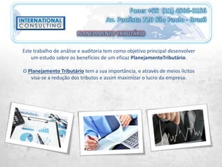 Este trabalho de análise e auditoria tem como objetivo principal desenvolver
um estudo sobre os benefícios de um eficaz PlanejamentoTributário.
O Planejamento Tributário tem a sua importância, e através de meios lícitos
visa-se a redução dos tributos e assim maximizar o lucro da empresa.
 